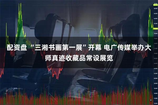 配资盘 “三湘书画第一展”开幕 电广传媒举办大师真迹收藏品常设展览