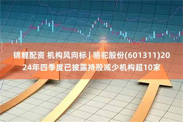 锦鲤配资 机构风向标 | 骆驼股份(601311)2024年四季度已披露持股减少机构超10家