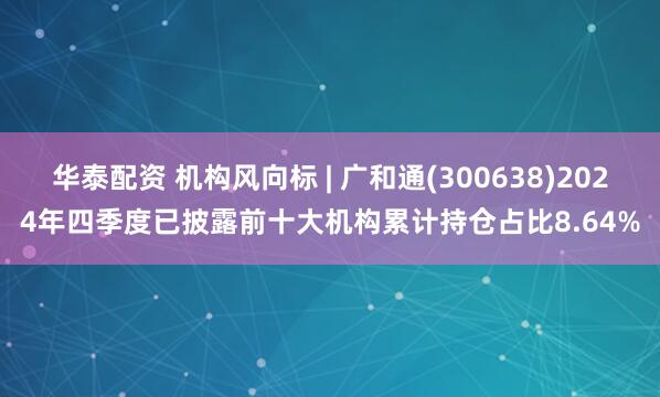 华泰配资 机构风向标 | 广和通(300638)2024年四季度已披露前十大机构累计持仓占比8.64%