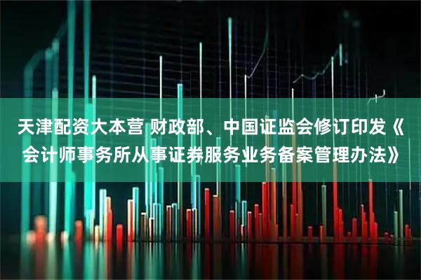 天津配资大本营 财政部、中国证监会修订印发《会计师事务所从事证券服务业务备案管理办法》