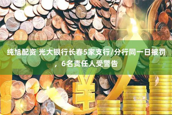 纯旭配资 光大银行长春5家支行/分行同一日被罚，6名责任人受警告