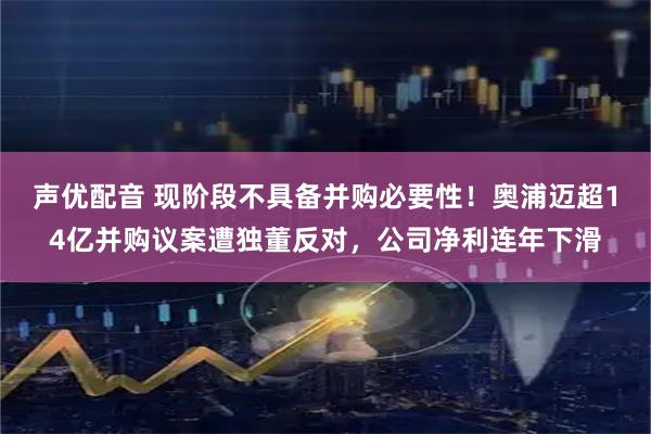 声优配音 现阶段不具备并购必要性！奥浦迈超14亿并购议案遭独董反对，公司净利连年下滑