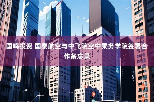 国鸣投资 国泰航空与中飞院空中乘务学院签署合作备忘录