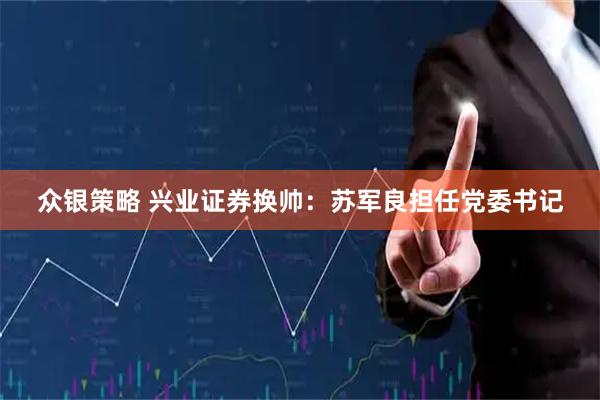 众银策略 兴业证券换帅：苏军良担任党委书记