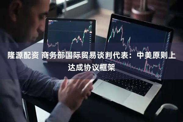 隆源配资 商务部国际贸易谈判代表：中美原则上达成协议框架
