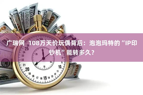 广瑞网  108万天价玩偶背后：泡泡玛特的“IP印钞机”能转多久？