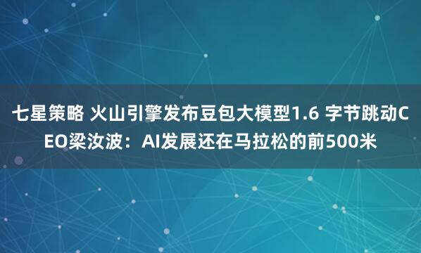 七星策略 火山引擎发布豆包大模型1.6 字节跳动CEO梁汝波：AI发展还在马拉松的前500米