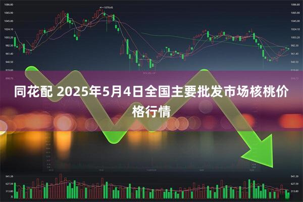 同花配 2025年5月4日全国主要批发市场核桃价格行情