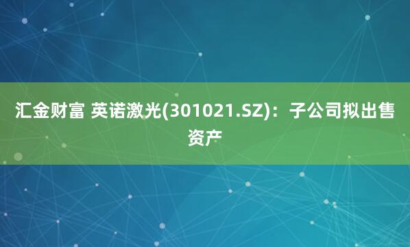 汇金财富 英诺激光(301021.SZ)：子公司拟出售资产