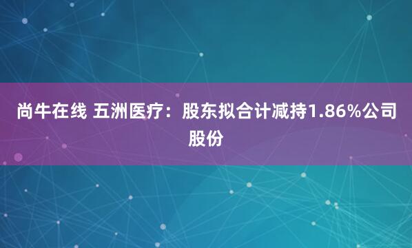尚牛在线 五洲医疗：股东拟合计减持1.86%公司股份