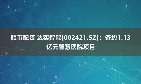 顺市配资 达实智能(002421.SZ)：签约1.13亿元智慧医院项目