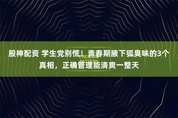 股神配资 学生党别慌！青春期腋下狐臭味的3个真相，正确管理能清爽一整天