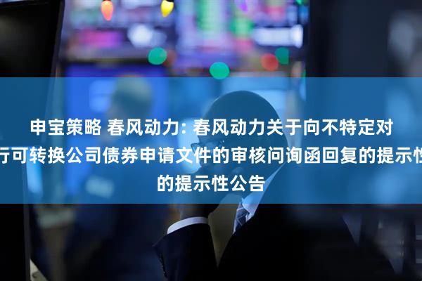 申宝策略 春风动力: 春风动力关于向不特定对象发行可转换公司债券申请文件的审核问询函回复的提示性公告