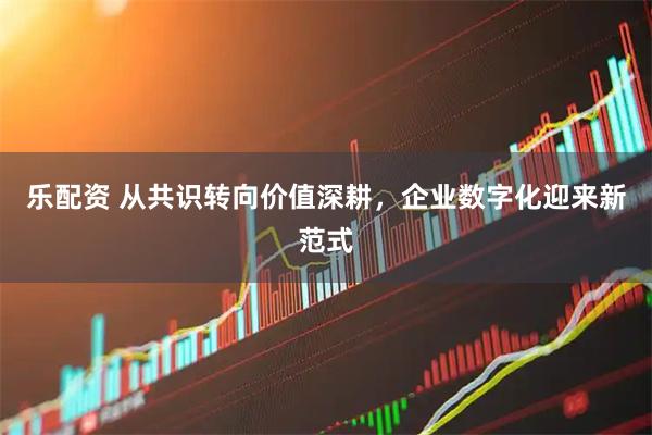 乐配资 从共识转向价值深耕，企业数字化迎来新范式