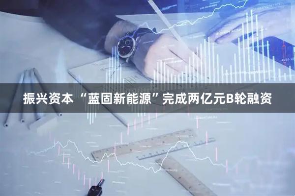 振兴资本 “蓝固新能源”完成两亿元B轮融资