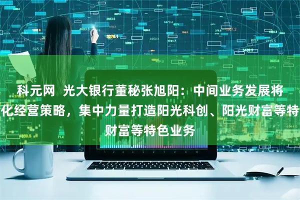 科元网  光大银行董秘张旭阳：中间业务发展将持续优化经营策略，集中力量打造阳光科创、阳光财富等特色业务