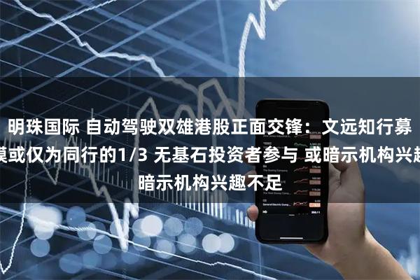 明珠国际 自动驾驶双雄港股正面交锋：文远知行募资规模或仅为同行的1/3 无基石投资者参与 或暗示机构兴趣不足