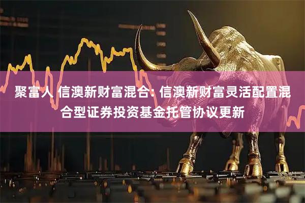 聚富人 信澳新财富混合: 信澳新财富灵活配置混合型证券投资基金托管协议更新