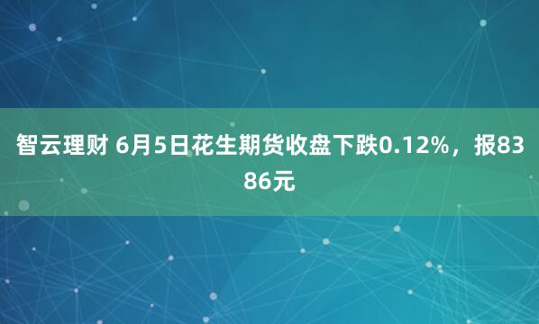 智云理财 6月5日花生期货收盘下跌0.12%，报8386元