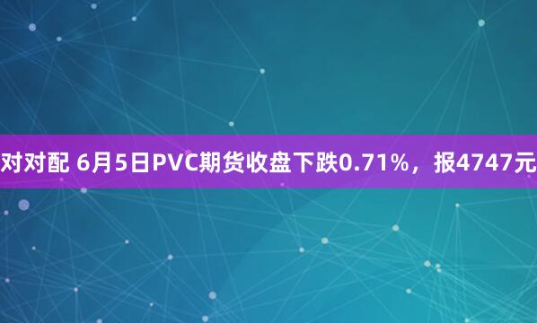 对对配 6月5日PVC期货收盘下跌0.71%，报4747元