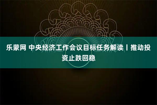 乐蒙网 中央经济工作会议目标任务解读丨推动投资止跌回稳
