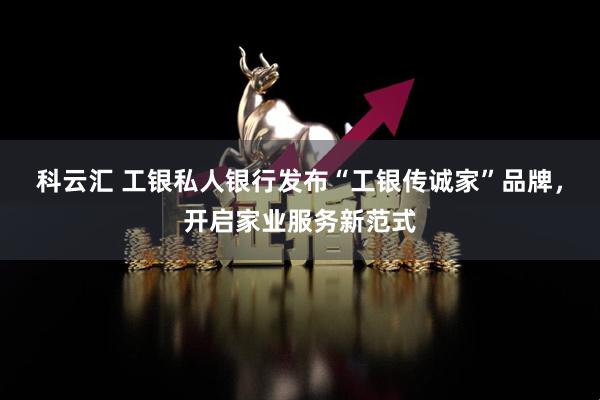 科云汇 工银私人银行发布“工银传诚家”品牌，开启家业服务新范式