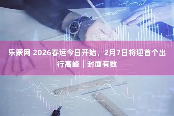 乐蒙网 2026春运今日开始，2月7日将迎首个出行高峰｜封面有数