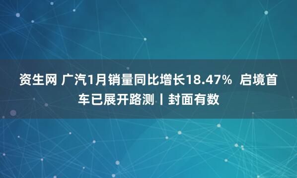 资生网 广汽1月销量同比增长18.47%  启境首车已展开路测丨封面有数