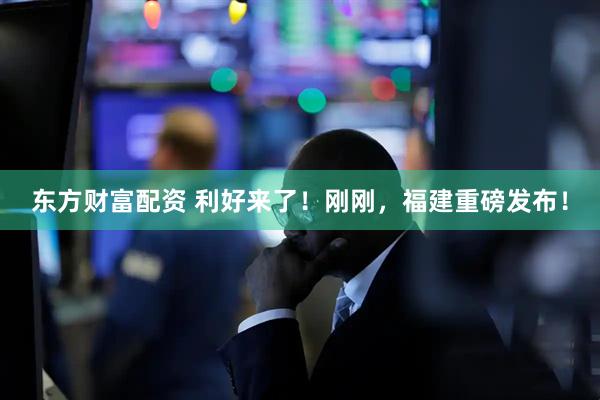 东方财富配资 利好来了！刚刚，福建重磅发布！
