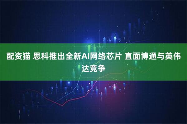 配资猫 思科推出全新AI网络芯片 直面博通与英伟达竞争