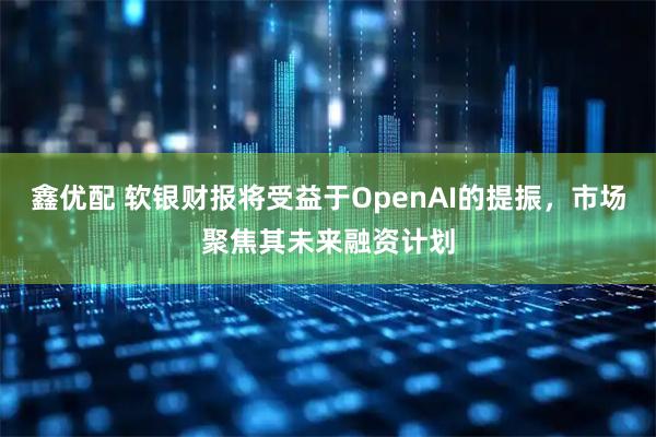 鑫优配 软银财报将受益于OpenAI的提振，市场聚焦其未来融资计划