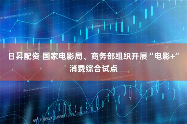 日昇配资 国家电影局、商务部组织开展“电影+”消费综合试点