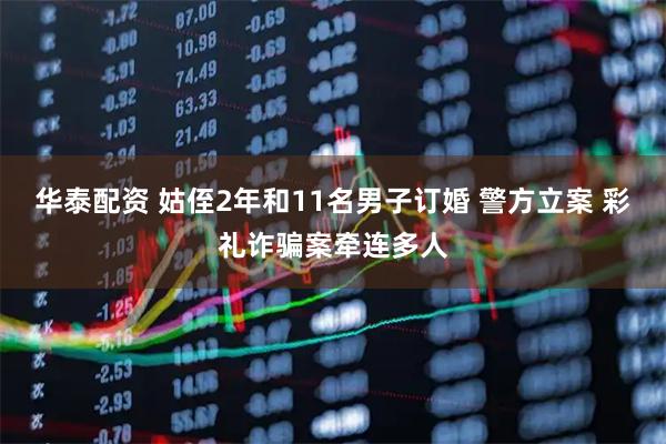 华泰配资 姑侄2年和11名男子订婚 警方立案 彩礼诈骗案牵连多人