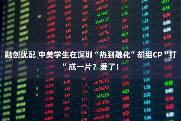融创优配 中美学生在深圳“热到融化”却组CP“打”成一片？爱了！