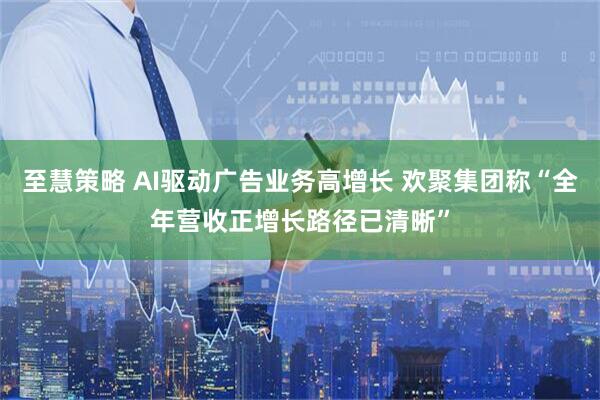 至慧策略 AI驱动广告业务高增长 欢聚集团称“全年营收正增长路径已清晰”