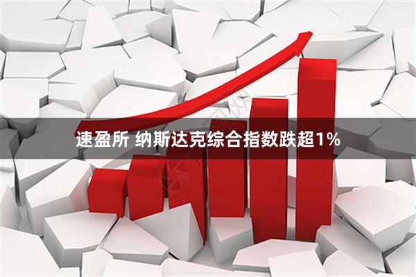 速盈所 纳斯达克综合指数跌超1%