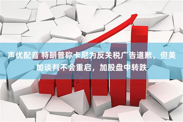 声优配音 特朗普称卡尼为反关税广告道歉，但美加谈判不会重启，加股盘中转跌