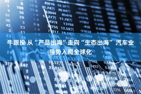 牛跟投 从“产品出海”走向“生态出海” 汽车业强势入局全球化
