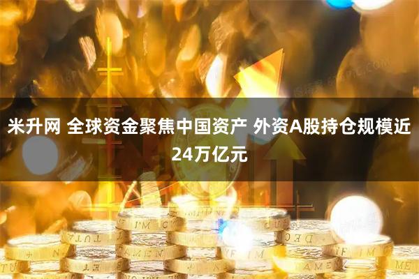 米升网 全球资金聚焦中国资产 外资A股持仓规模近24万亿元