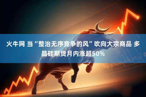 火牛网 当“整治无序竞争的风”吹向大宗商品 多晶硅期货月内涨超50%