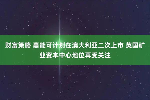 财富策略 嘉能可计划在澳大利亚二次上市 英国矿业资本中心地位再受关注